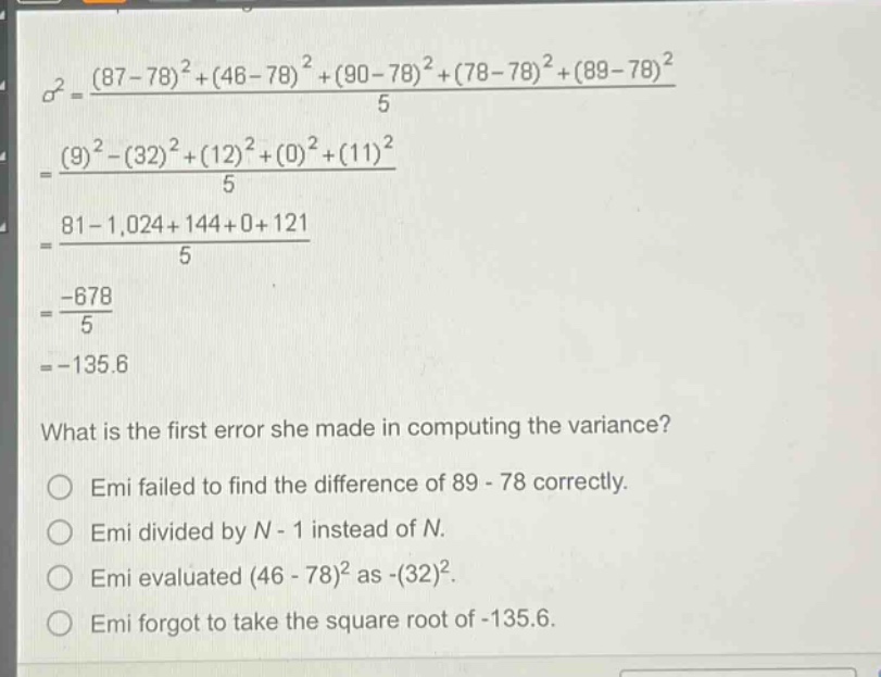 what is the first error she made in computing the variance?\nemi failed to find the difference of 89 - 78 correctly.\nemi divided by n - 1 instead of n.\nemi evaluated (46 - 78)^2 as -(32)^2.\nemi forgot to take the square root of -135.6.