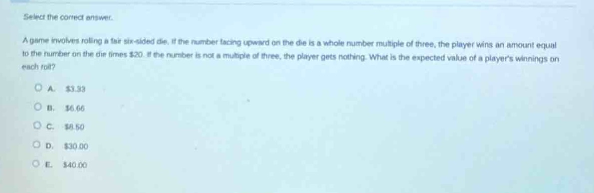 select the correct answer.\na game involves rolling a fair six - sided die. if the number facing upward on the die is a whole number multiple of three, the player wins an amount equal to the number on the die times $20. if the number is not a multiple of three, the player gets nothing. what is the expected value of a players winnings on each roll?\na. $3.33\nb. $6.66\nc. $8.50\nd. $30.00\ne. $40.00