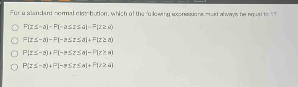 for a standard normal distribution, which of the following expressions must always be equal to 1?\np(z≤-a)-p(-a≤z≤a)-p(z≥a)\np(z≤-a)-p(-a≤z≤a)+p(z≥a)\np(z≤-a)+p(-a≤z≤a)-p(z≥a)\np(z≤-a)+p(-a≤z≤a)+p(z≥a)
