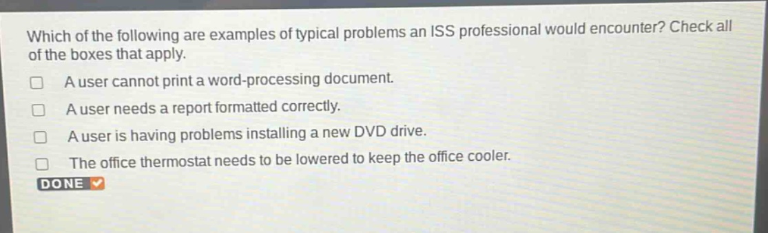 which of the following are examples of typical problems an iss professional would encounter? check all of the boxes that apply.\n□ a user cannot print a word - processing document.\n□ a user needs a report formatted correctly.\n□ a user is having problems installing a new dvd drive.\n□ the office thermostat needs to be lowered to keep the office cooler.\ndone