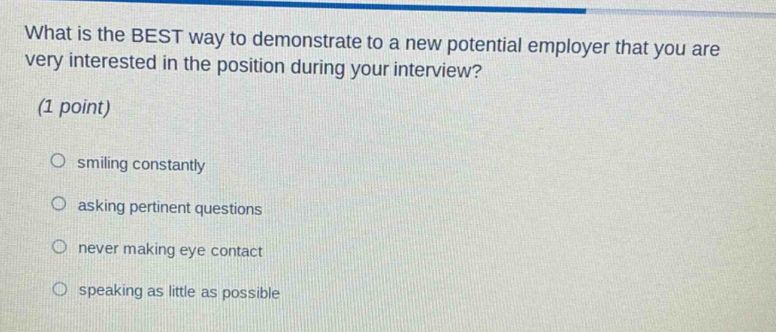 what is the best way to demonstrate to a new potential employer that you are very interested in the position during your interview? (1 point)\n○ smiling constantly\n○ asking pertinent questions\n○ never making eye contact\n○ speaking as little as possible