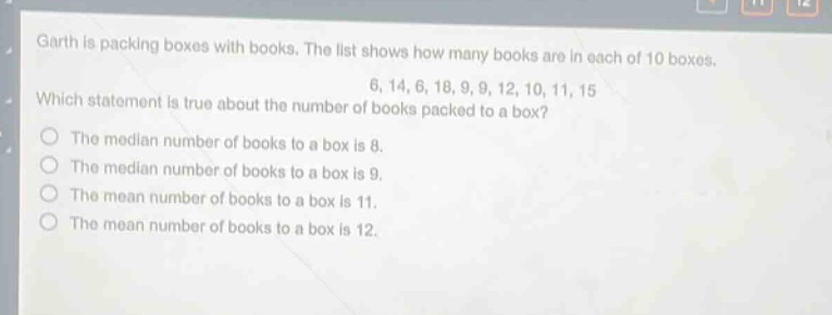garth is packing boxes with books. the list shows how many books are in each of 10 boxes. 6, 14, 6, 18, 9, 9, 12, 10, 11, 15. which statement is true about the number of books packed to a box? the median number of books to a box is 8. the median number of books to a box is 9. the mean number of books to a box is 11. the mean number of books to a box is 12.