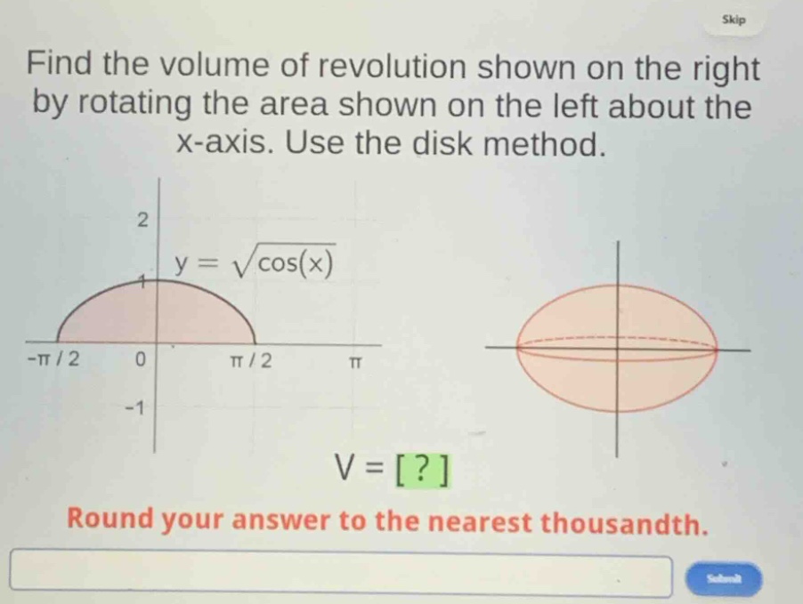 find the volume of revolution shown on the right by rotating the area shown on the left about the x - axis. use the disk method.\ny = \\sqrt{\\cos(x)}\nv = ?\nround your answer to the nearest thousandth.