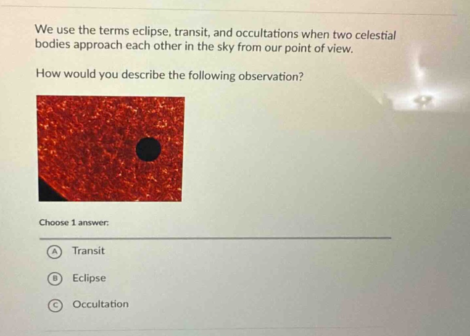 we use the terms eclipse, transit, and occultations when two celestial bodies approach each other in the sky from our point of view. how would you describe the following observation? choose 1 answer: a transit b eclipse c occultation