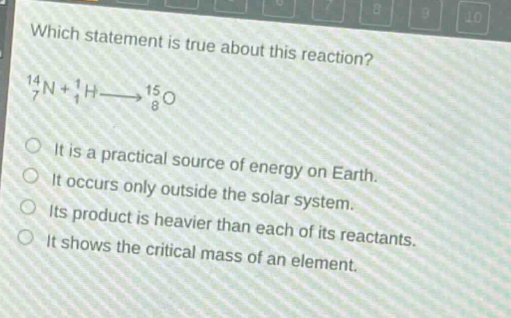 which statement is true about this reaction?\n$_{7}^{14}n + _{1}^{1}hlongrightarrow_{8}^{15}o$\nit is a practical source of energy on earth.\nit occurs only outside the solar system.\nits product is heavier than each of its reactants.\nit shows the critical mass of an element.