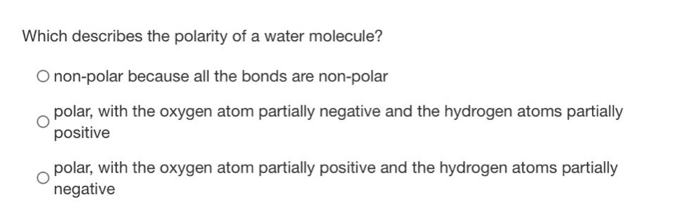 which describes the polarity of a water molecule?\nnon - polar because all the bonds are non - polar\npolar, with the oxygen atom partially negative and the hydrogen atoms partially positive\npolar, with the oxygen atom partially positive and the hydrogen atoms partially negative