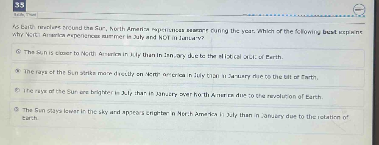as earth revolves around the sun, north america experiences seasons during the year. which of the following best explains why north america experiences summer in july and not in january?\na the sun is closer to north america in july than in january due to the elliptical orbit of earth.\nb the rays of the sun strike more directly on north america in july than in january due to the tilt of earth.\nc the rays of the sun are brighter in july than in january over north america due to the revolution of earth.\nd the sun stays lower in the sky and appears brighter in north america in july than in january due to the rotation of earth.