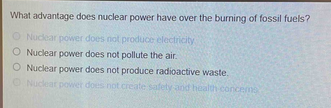 what advantage does nuclear power have over the burning of fossil fuels?\nnuclear power does not produce electricity.\nnuclear power does not pollute the air.\nnuclear power does not produce radioactive waste.\nnuclear power does not create safety and health concerns.