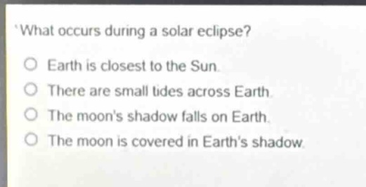 what occurs during a solar eclipse?\no earth is closest to the sun.\no there are small tides across earth.\no the moons shadow falls on earth.\no the moon is covered in earths shadow.