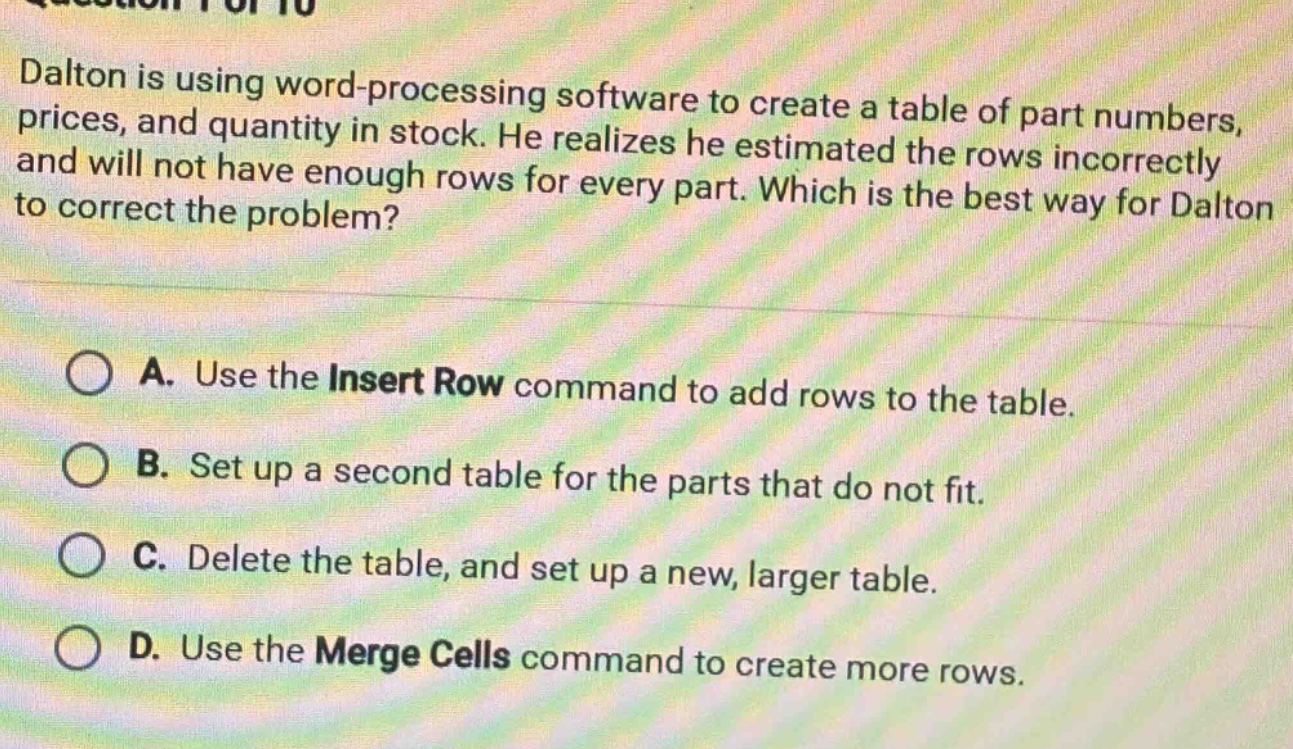 dalton is using word - processing software to create a table of part numbers, prices, and quantity in stock. he realizes he estimated the rows incorrectly and will not have enough rows for every part. which is the best way for dalton to correct the problem?\na. use the insert row command to add rows to the table.\nb. set up a second table for the parts that do not fit.\nc. delete the table, and set up a new, larger table.\nd. use the merge cells command to create more rows.