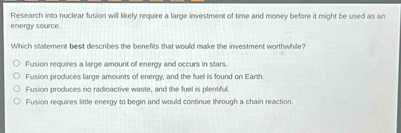 research into nuclear fusion will likely require a large investment of time and money before it might be used as an energy source.\nwhich statement best describes the benefits that would make the investment worthwhile?\n○ fusion requires a large amount of energy and occurs in stars.\n○ fusion produces large amounts of energy, and the fuel is found on earth.\n○ fusion produces no radioactive waste, and the fuel is plentiful.\n○ fusion requires little energy to begin and would continue through a chain reaction.