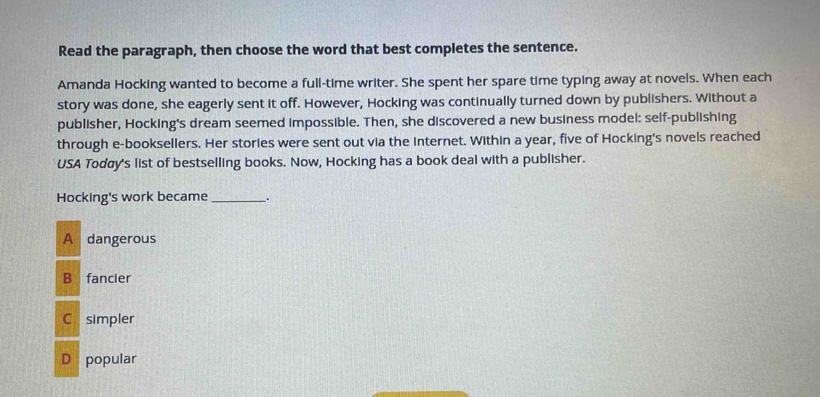 read the paragraph, then choose the word that best completes the sentence. amanda hocking wanted to become a full - time writer. she spent her spare time typing away at novels. when each story was done, she eagerly sent it off. however, hocking was continually turned down by publishers. without a publisher, hockings dream seemed impossible. then, she discovered a new business model: self - publishing through e - booksellers. her stories were sent out via the internet. within a year, five of hockings novels reached usa todays list of bestselling books. now, hocking has a book deal with a publisher. hockings work became _______. a dangerous b fancier c simpler d popular