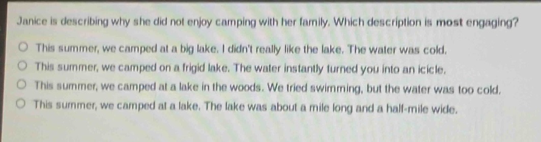janice is describing why she did not enjoy camping with her family. which description is most engaging?\no this summer, we camped at a big lake. i didnt really like the lake. the water was cold.\no this summer, we camped on a frigid lake. the water instantly turned you into an icicle.\no this summer, we camped at a lake in the woods. we tried swimming, but the water was too cold.\no this summer, we camped at a lake. the lake was about a mile long and a half - mile wide.