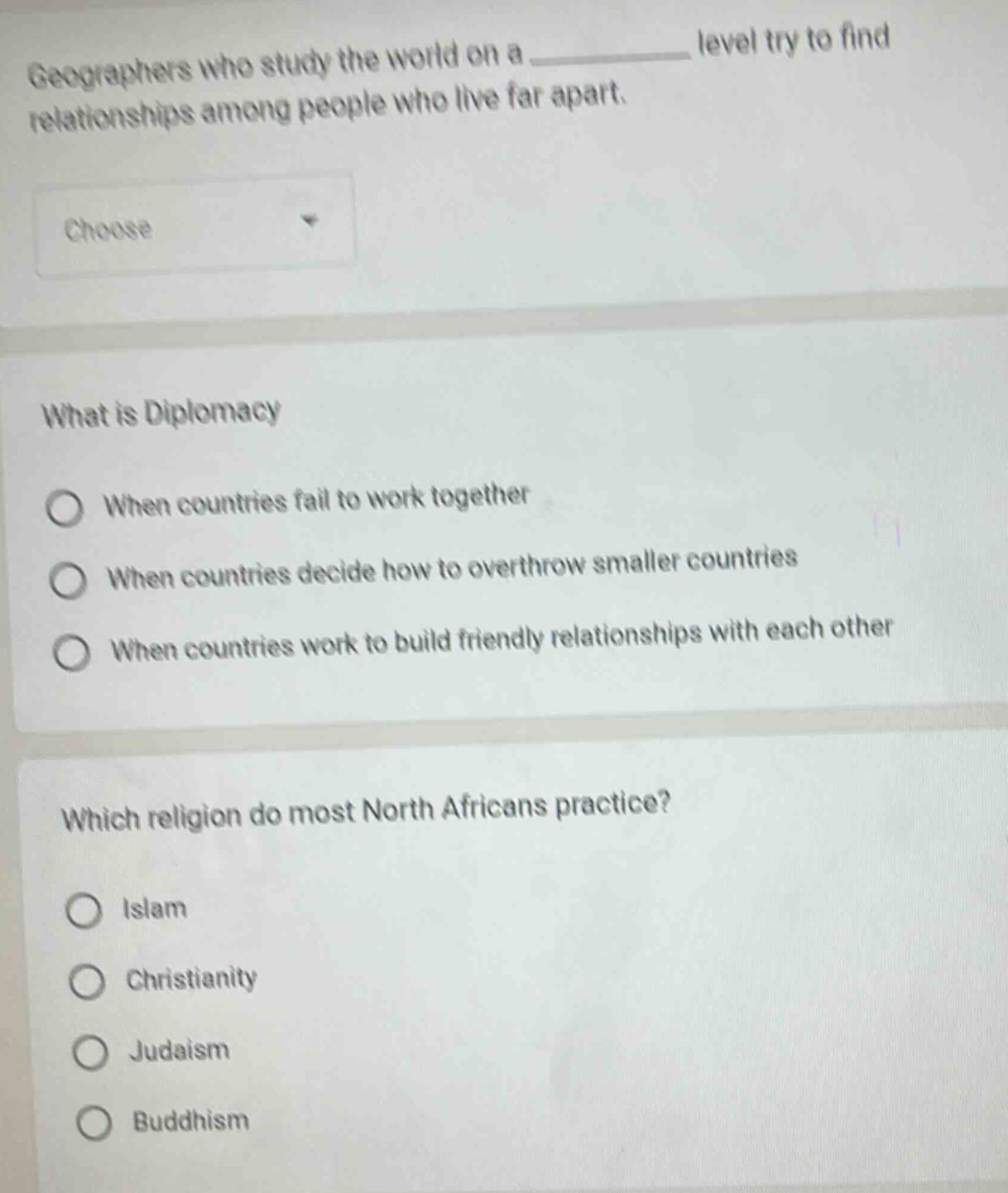geographers who study the world on a ______ level try to find relationships among people who live far apart.\nchoose\nwhat is diplomacy\nwhen countries fail to work together\nwhen countries decide how to overthrow smaller countries\nwhen countries work to build friendly relationships with each other\nwhich religion do most north africans practice?\nislam\nchristianity\njudaism\nbuddhism