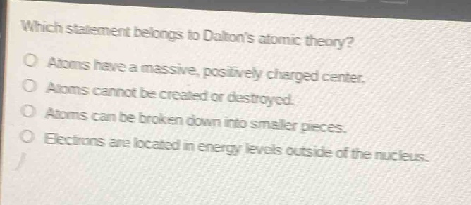 which statement belongs to daltons atomic theory?\no atoms have a massive, positively charged center.\no atoms cannot be created or destroyed.\no atoms can be broken down into smaller pieces.\no electrons are located in energy levels outside of the nucleus.