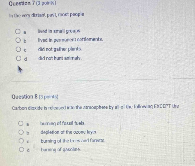 question 7 (3 points)\nin the very distant past, most people\no a lived in small groups.\no b lived in permanent settlements.\no c did not gather plants.\no d did not hunt animals.\n\nquestion 8 (3 points)\ncarbon dioxide is released into the atmosphere by all of the following except the\no a burning of fossil fuels.\no b depletion of the ozone layer.\no c burning of the trees and forests.\no d burning of gasoline.