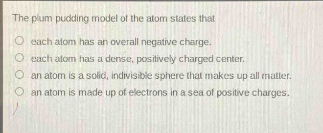 the plum pudding model of the atom states that\no each atom has an overall negative charge.\no each atom has a dense, positively charged center.\no an atom is a solid, indivisible sphere that makes up all matter.\no an atom is made up of electrons in a sea of positive charges.