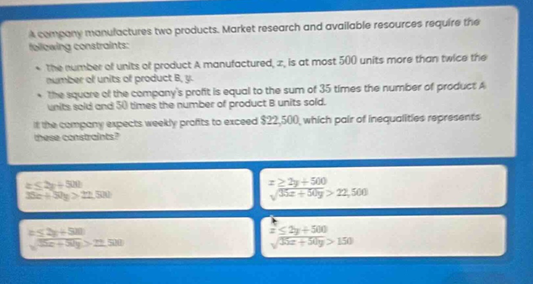 a company manufactures two products. market research and available resources require the following constraints:\n- the number of units of product a manufactured, (x), is at most 500 units more than twice the number of units of product b, (y).\n- the square of the companys profit is equal to the sum of 35 times the number of product a units sold and 50 times the number of product b units sold.\nif the company expects weekly profits to exceed $22,500, which pair of inequalities represents these constraints?\n\n(xleq2y + 500)\n(35x+50y>22,500)\n\n(xgeq2y + 500)\n(sqrt{35x + 50y}>22,500)\n\n(xleq2y + 500)\n(sqrt{35x + 50y}>22,500)\n\n(xleq2y + 500)\n(sqrt{35x + 50y}>150)