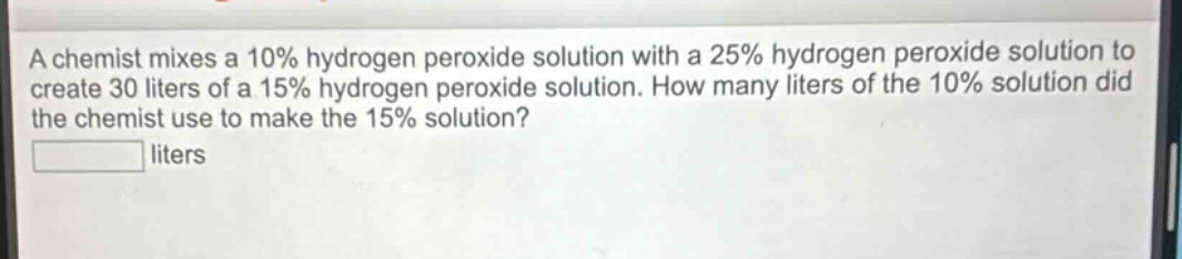 a chemist mixes a 10% hydrogen peroxide solution with a 25% hydrogen peroxide solution to create 30 liters of a 15% hydrogen peroxide solution. how many liters of the 10% solution did the chemist use to make the 15% solution?\n\n liters