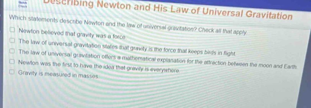 describing newton and his law of universal gravitation\nwhich statements describe newton and the law of universal gravitation? check all that apply.\n□ newton believed that gravity was a force.\n□ the law of universal gravitation states that gravity is the force that keeps birds in flight.\n□ the law of universal gravitation offers a mathematical explanation for the attraction between the moon and earth.\n□ newton was the first to have the idea that gravity is everywhere.\n□ gravity is measured in masses.