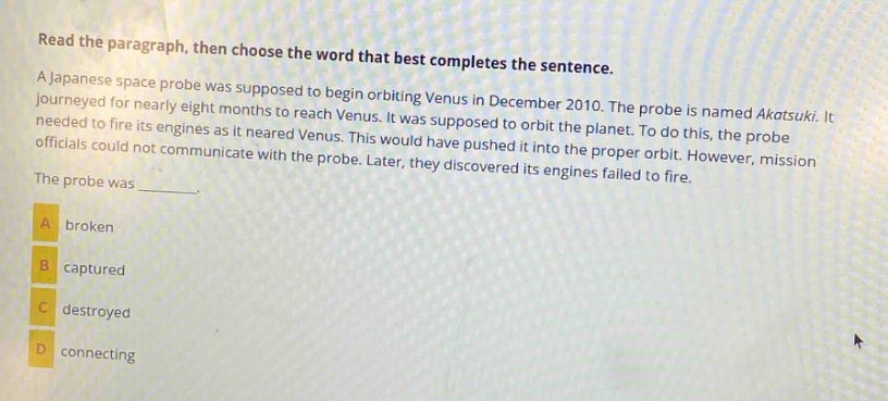 read the paragraph, then choose the word that best completes the sentence. a japanese space probe was supposed to begin orbiting venus in december 2010. the probe is named akatsuki. it journeyed for nearly eight months to reach venus. it was supposed to orbit the planet. to do this, the probe needed to fire its engines as it neared venus. this would have pushed it into the proper orbit. however, mission officials could not communicate with the probe. later, they discovered its engines failed to fire. the probe was _______. a broken b captured c destroyed d connecting