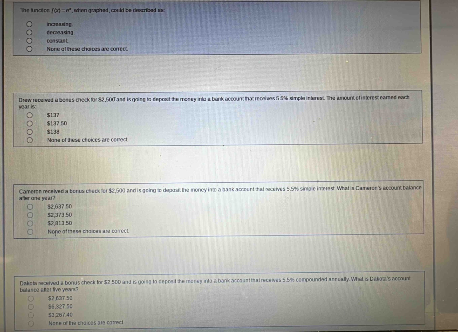 the function $f(x)=e^{x}$, when graphed, could be described as: increasing. decreasing. constant. none of these choices are correct. drew received a bonus check for $2,500 and is going to deposit the money into a bank account that receives 5.5% simple interest. the amount of interest earned each year is: $137 $137.50 $138 none of these choices are correct. cameron received a bonus check for $2,500 and is going to deposit the money into a bank account that receives 5.5% simple interest. what is camerons account balance after one year? $2,637.50 $2,373.50 $2,813.50 none of these choices are correct. dakota received a bonus check for $2,500 and is going to deposit the money into a bank account that receives 5.5% compounded annually. what is dakotas account balance after five years? $2,637.50 $6,327.50 $3,267.40 none of the choices are correct.