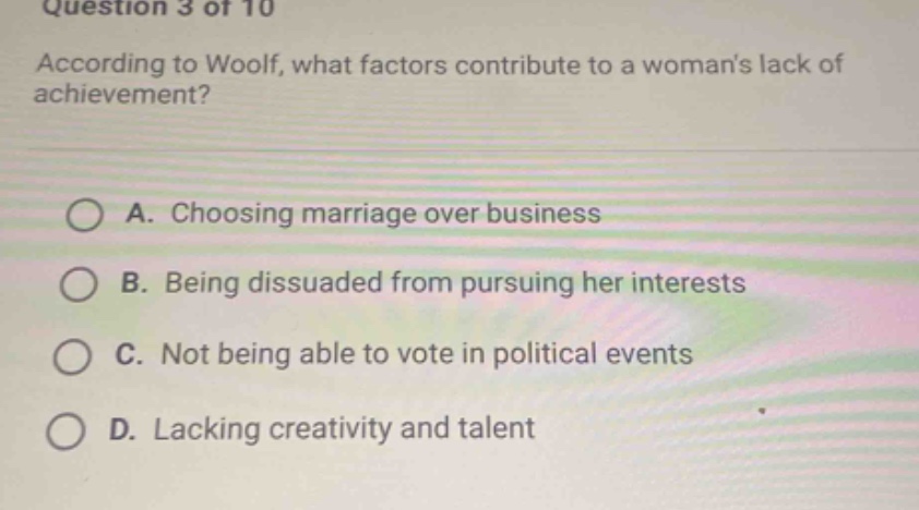 question 3 of 10\naccording to woolf, what factors contribute to a womans lack of achievement?\na. choosing marriage over business\nb. being dissuaded from pursuing her interests\nc. not being able to vote in political events\nd. lacking creativity and talent
