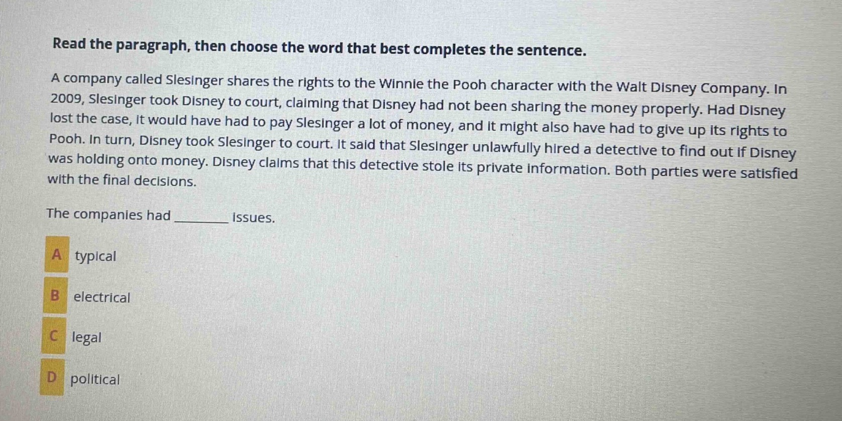 read the paragraph, then choose the word that best completes the sentence. a company called slesinger shares the rights to the winnie the pooh character with the walt disney company. in 2009, slesinger took disney to court, claiming that disney had not been sharing the money properly. had disney lost the case, it would have had to pay slesinger a lot of money, and it might also have had to give up its rights to pooh. in turn, disney took slesinger to court. it said that slesinger unlawfully hired a detective to find out if disney was holding onto money. disney claims that this detective stole its private information. both parties were satisfied with the final decisions. the companies had ______ issues. a typical b electrical c legal d political