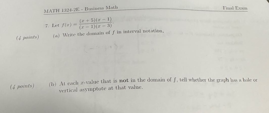 math 1324 - 2e - business math final exam\n7. let $f(x)=\frac{(x + 5)(x - 1)}{(x - 1)(x - 3)}$.\n(4 points) (a) write the domain of $f$ in interval notation.\n(4 points) (b) at each $x$-value that is not in the domain of $f$, tell whether the graph has a hole or vertical asymptote at that value.