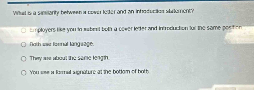 what is a similarity between a cover letter and an introduction statement?\nemployers like you to submit both a cover letter and introduction for the same position.\nboth use formal language.\nthey are about the same length.\nyou use a formal signature at the bottom of both.