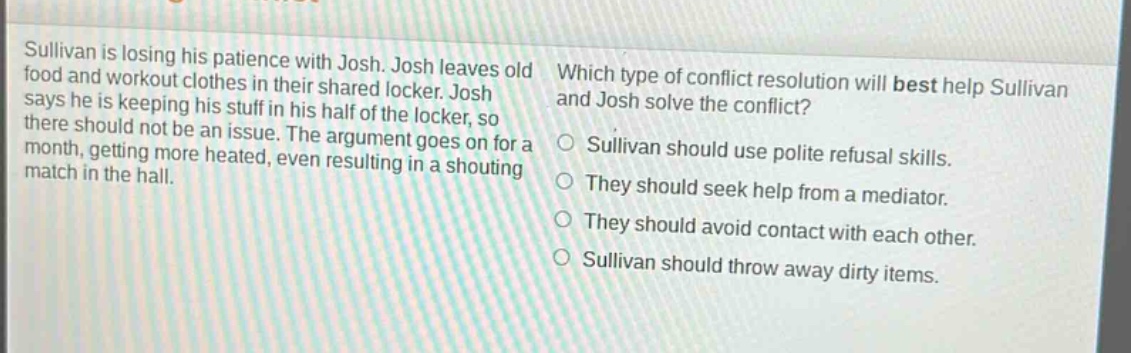 sullivan is losing his patience with josh. josh leaves old food and workout clothes in their shared locker. josh says he is keeping his stuff in his half of the locker, so there should not be an issue. the argument goes on for a month, getting more heated, even resulting in a shouting match in the hall. which type of conflict resolution will best help sullivan and josh solve the conflict? sullivan should use polite refusal skills. they should seek help from a mediator. they should avoid contact with each other. sullivan should throw away dirty items.