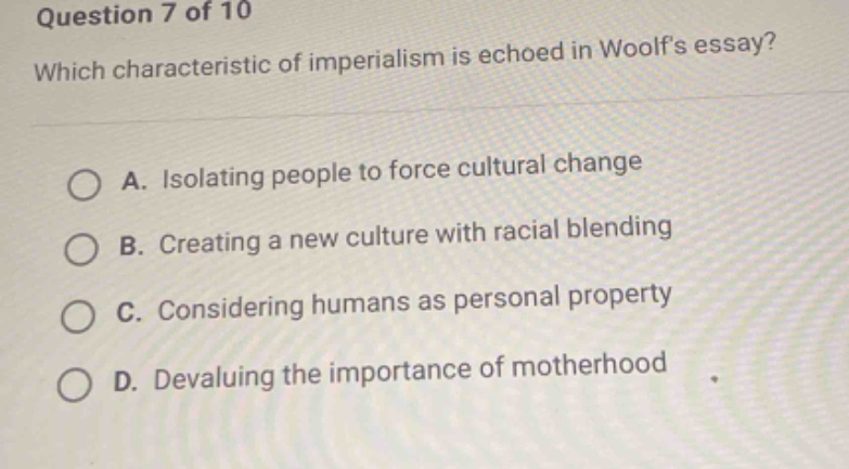 question 7 of 10\nwhich characteristic of imperialism is echoed in woolfs essay?\na. isolating people to force cultural change\nb. creating a new culture with racial blending\nc. considering humans as personal property\nd. devaluing the importance of motherhood