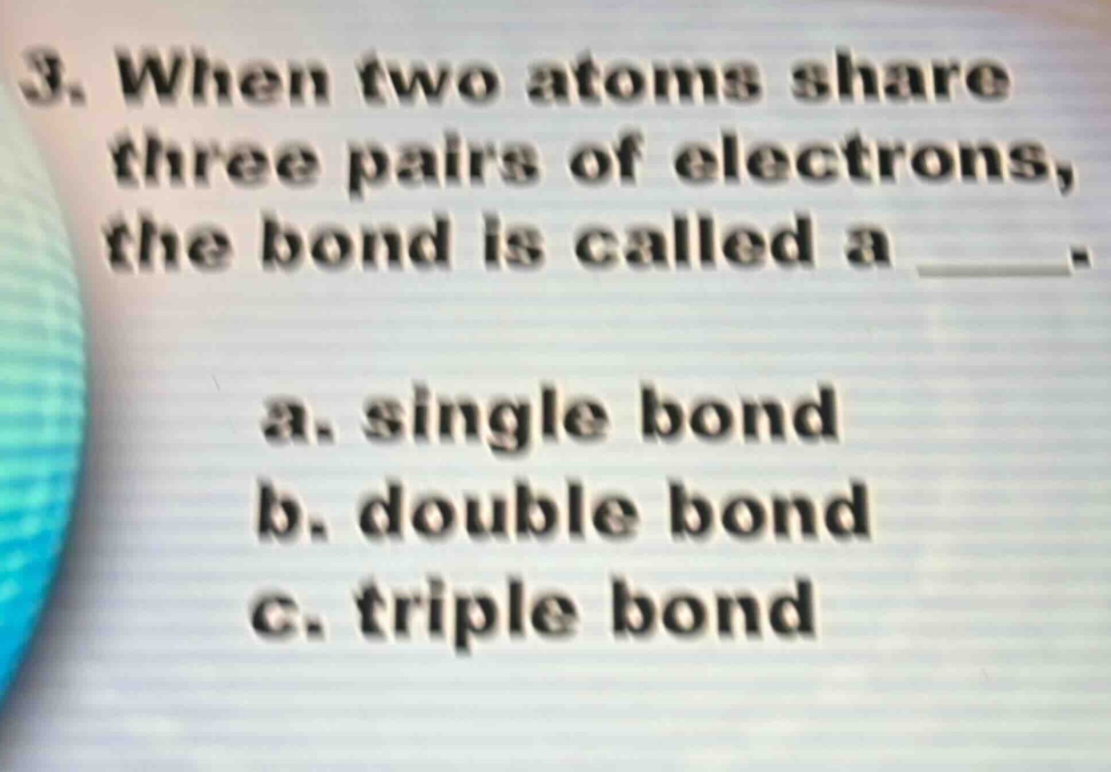 3. when two atoms share three pairs of electrons, the bond is called a ____. a. single bond b. double bond c. triple bond