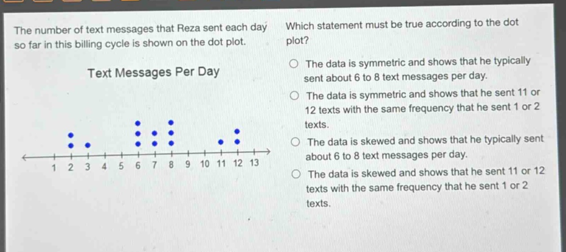 the number of text messages that reza sent each day so far in this billing cycle is shown on the dot plot. which statement must be true according to the dot plot? text messages per day the data is symmetric and shows that he typically sent about 6 to 8 text messages per day. the data is symmetric and shows that he sent 11 or 12 texts with the same frequency that he sent 1 or 2 texts. the data is skewed and shows that he typically sent about 6 to 8 text messages per day. the data is skewed and shows that he sent 11 or 12 texts with the same frequency that he sent 1 or 2 texts.