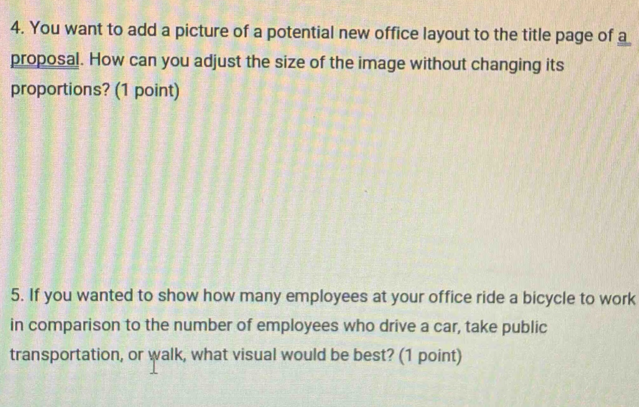 4. you want to add a picture of a potential new office layout to the title page of a proposal. how can you adjust the size of the image without changing its proportions? (1 point)\n\n5. if you wanted to show how many employees at your office ride a bicycle to work in comparison to the number of employees who drive a car, take public transportation, or walk, what visual would be best? (1 point)