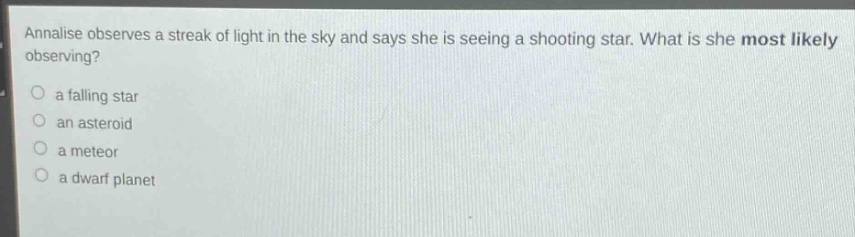 annalise observes a streak of light in the sky and says she is seeing a shooting star. what is she most likely observing?\n a falling star\n an asteroid\n a meteor\n a dwarf planet