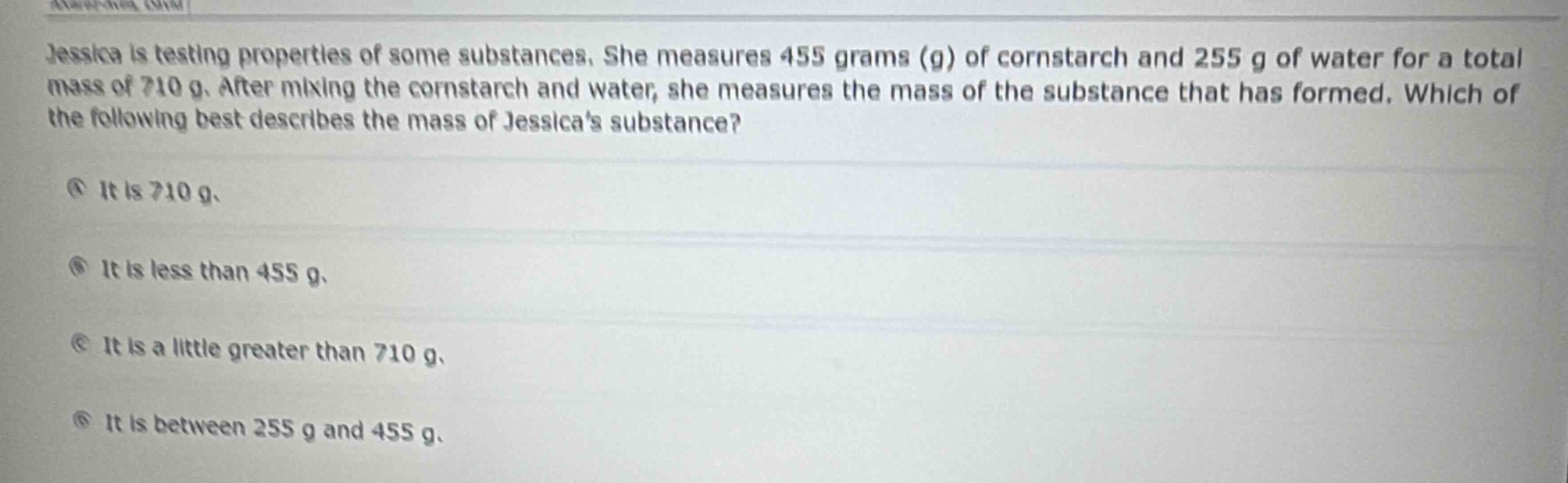 jessica is testing properties of some substances. she measures 455 grams (g) of cornstarch and 255 g of water for a total mass of 710 g. after mixing the cornstarch and water, she measures the mass of the substance that has formed. which of the following best describes the mass of jessicas substance?\na it is 710 g.\nb it is less than 455 g.\nc it is a little greater than 710 g.\nd it is between 255 g and 455 g.