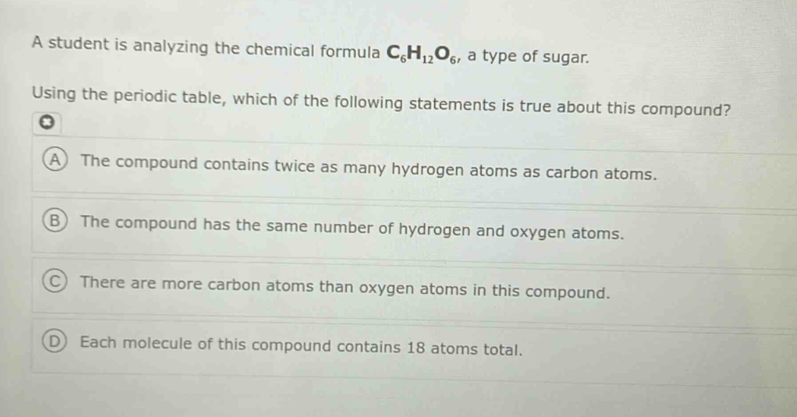 a student is analyzing the chemical formula c₆h₁₂o₆, a type of sugar. using the periodic table, which of the following statements is true about this compound? a the compound contains twice as many hydrogen atoms as carbon atoms. b the compound has the same number of hydrogen and oxygen atoms. c there are more carbon atoms than oxygen atoms in this compound. d each molecule of this compound contains 18 atoms total.