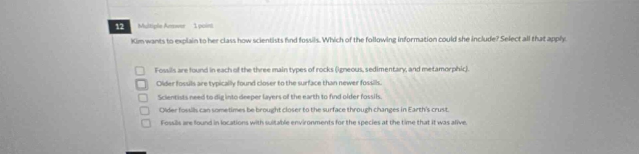 12 multiple answer 1 point kim wants to explain to her class how scientists find fossils. which of the following information could she include? select all that apply. fossils are found in each of the three main types of rocks (igneous, sedimentary, and metamorphic). older fossils are typically found closer to the surface than newer fossils. scientists need to dig into deeper layers of the earth to find older fossils. older fossils can sometimes be brought closer to the surface through changes in earths crust. fossils are found in locations with suitable environments for the species at the time that it was alive.