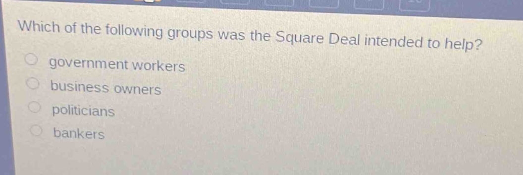 which of the following groups was the square deal intended to help?\ngovernment workers\nbusiness owners\npoliticians\nbankers