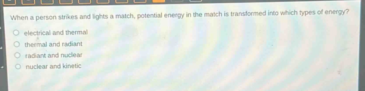 when a person strikes and lights a match, potential energy in the match is transformed into which types of energy?\no electrical and thermal\no thermal and radiant\no radiant and nuclear\no nuclear and kinetic
