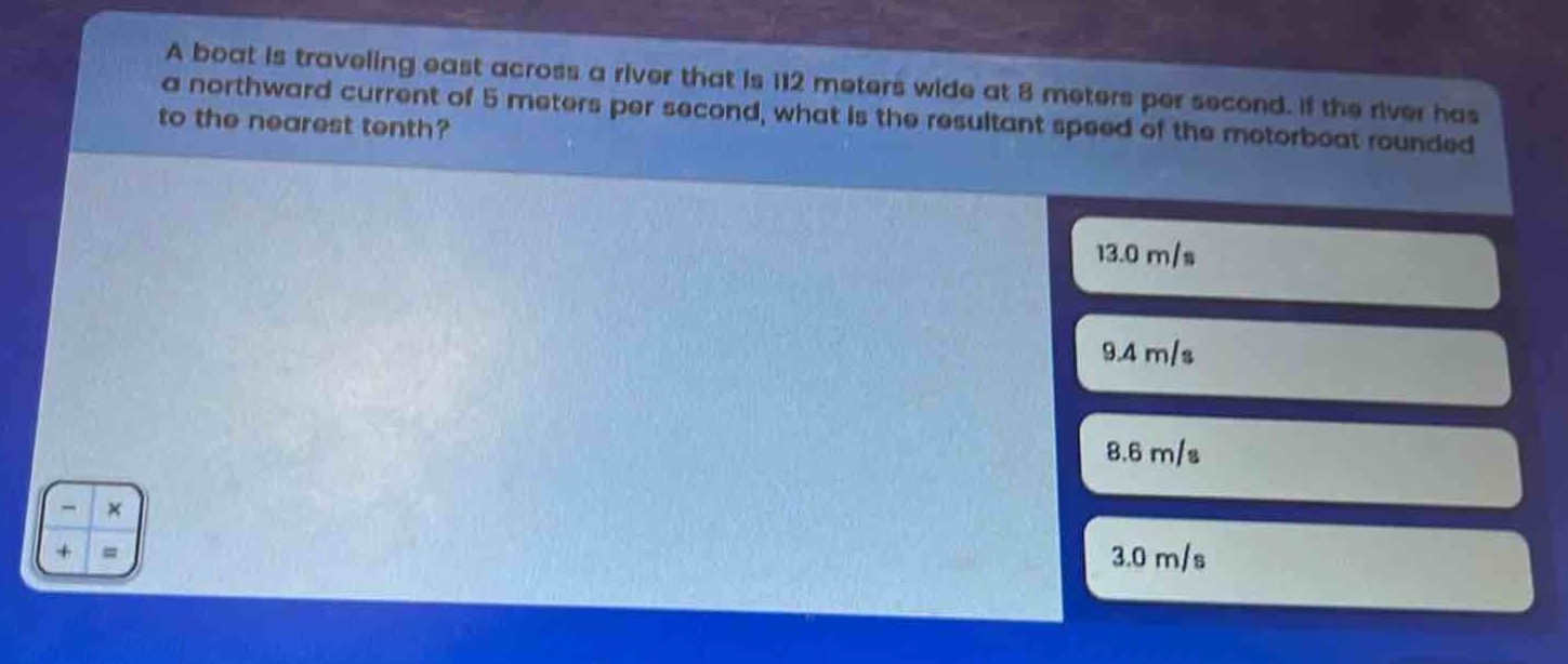 a boat is traveling east across a river that is 112 meters wide at 8 meters per second. if the river has a northward current of 5 meters per second, what is the resultant speed of the motorboat rounded to the nearest tenth?
