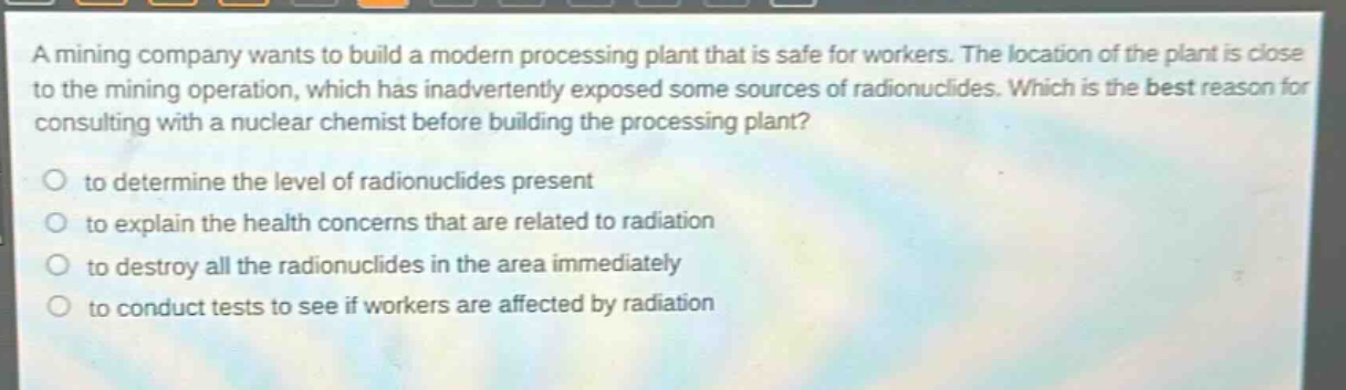 a mining company wants to build a modern processing plant that is safe for workers. the location of the plant is close to the mining operation, which has inadvertently exposed some sources of radionuclides. which is the best reason for consulting with a nuclear chemist before building the processing plant?\no to determine the level of radionuclides present\no to explain the health concerns that are related to radiation\no to destroy all the radionuclides in the area immediately\no to conduct tests to see if workers are affected by radiation
