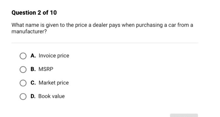 question 2 of 10\nwhat name is given to the price a dealer pays when purchasing a car from a manufacturer?\na. invoice price\nb. msrp\nc. market price\nd. book value