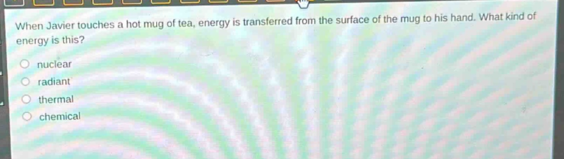 when javier touches a hot mug of tea, energy is transferred from the surface of the mug to his hand. what kind of energy is this?\n- nuclear\n- radiant\n- thermal\n- chemical