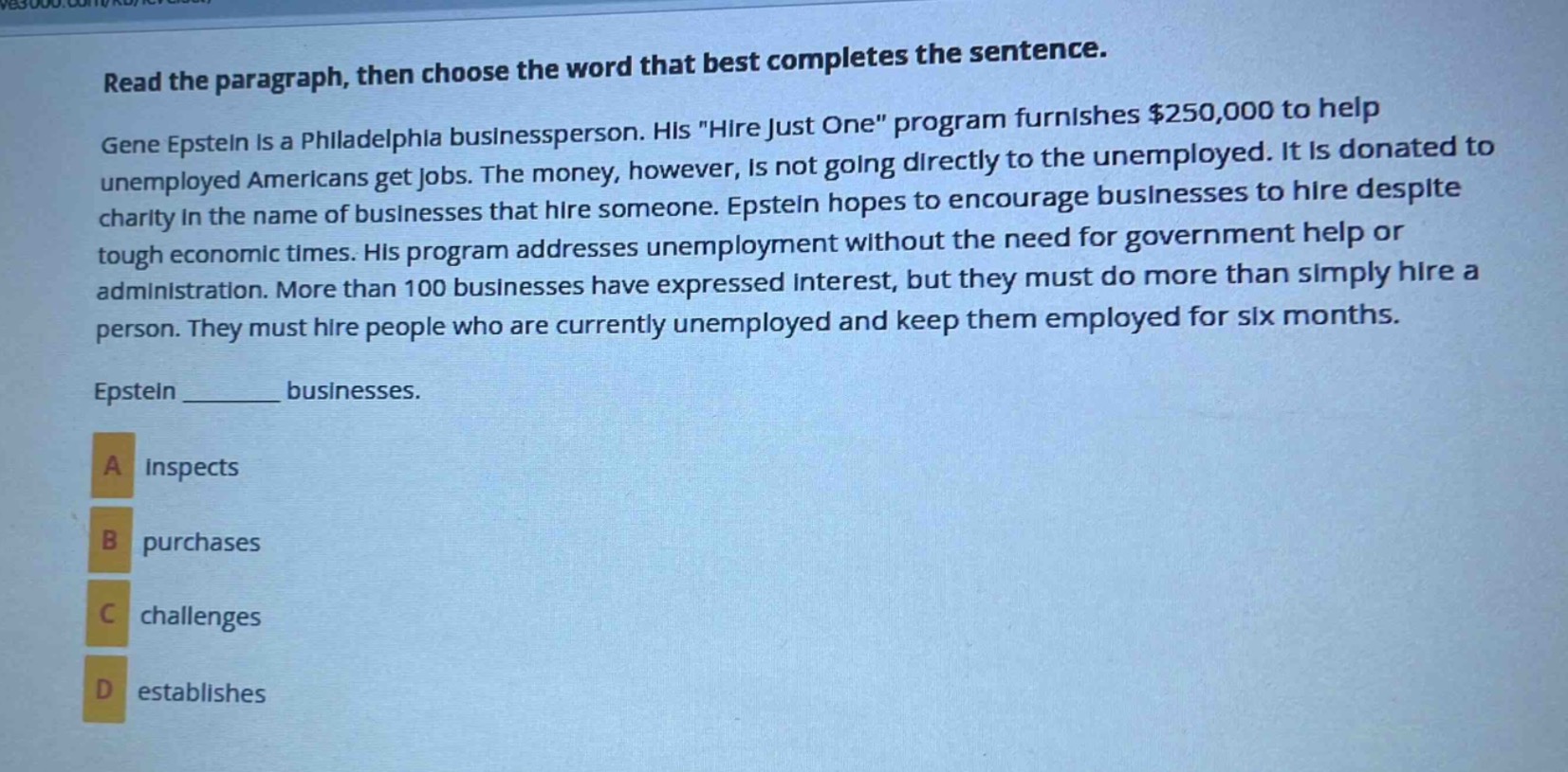 read the paragraph, then choose the word that best completes the sentence. gene epstein is a philadelphia businessperson. his \hire just one\ program furnishes $250,000 to help unemployed americans get jobs. the money, however, is not going directly to the unemployed. it is donated to charity in the name of businesses that hire someone. epstein hopes to encourage businesses to hire despite tough economic times. his program addresses unemployment without the need for government help or administration. more than 100 businesses have expressed interest, but they must do more than simply hire a person. they must hire people who are currently unemployed and keep them employed for six months. epstein ______ businesses. a inspects b purchases c challenges d establishes