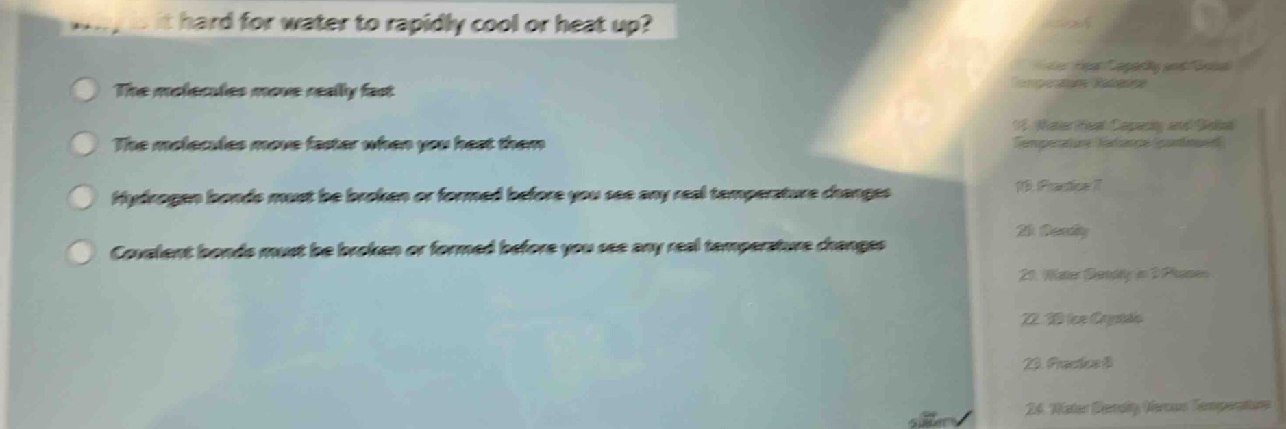 why is it hard for water to rapidly cool or heat up?\nthe molecules move really fast\nthe molecules move faster when you heat them\nhydrogen bonds must be broken or formed before you see any real temperature changes\ncovalent bonds must be broken or formed before you see any real temperature changes