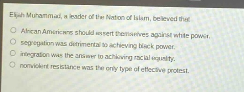 elijah muhammad, a leader of the nation of islam, believed that\n○ african americans should assert themselves against white power.\n○ segregation was detrimental to achieving black power.\n○ integration was the answer to achieving racial equality.\n○ nonviolent resistance was the only type of effective protest.