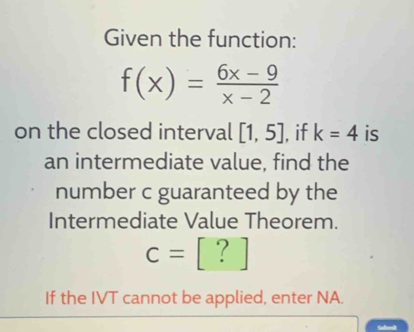 given the function: f(x) = \\frac{6x - 9}{x - 2} on the closed interval 1, 5, if k = 4 is an intermediate value, find the number c guaranteed by the intermediate value theorem. c = ? if the ivt cannot be applied, enter na.