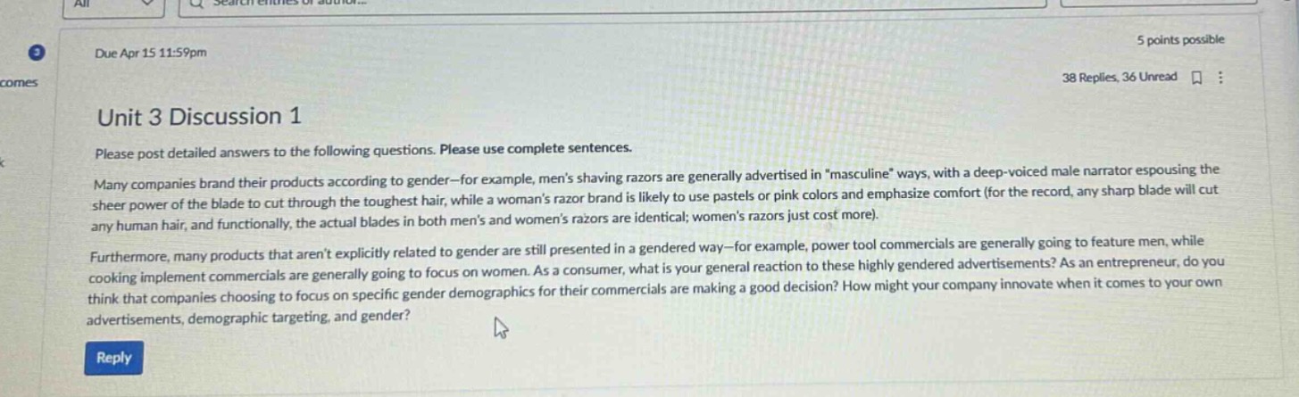 unit 3 discussion 1\nplease post detailed answers to the following questions. please use complete sentences.\nmany companies brand their products according to gender - for example, mens shaving razors are generally advertised in \masculine\ ways, with a deep - voiced male narrator espousing the sheer power of the blade to cut through the toughest hair, while a womans razor brand is likely to use pastels or pink colors and emphasize comfort (for the record, any sharp blade will cut any human hair, and functionally, the actual blades in both mens and womens razors are identical; womens razors just cost more).\nfurthermore, many products that arent explicitly related to gender are still presented in a gendered way - for example, power tool commercials are generally going to feature men, while cooking implement commercials are generally going to focus on women. as a consumer, what is your general reaction to these highly gendered advertisements? as an entrepreneur, do you think that companies choosing to focus on specific gender demographics for their commercials are making a good decision? how might your company innovate when it comes to your own advertisements, demographic targeting, and gender?
